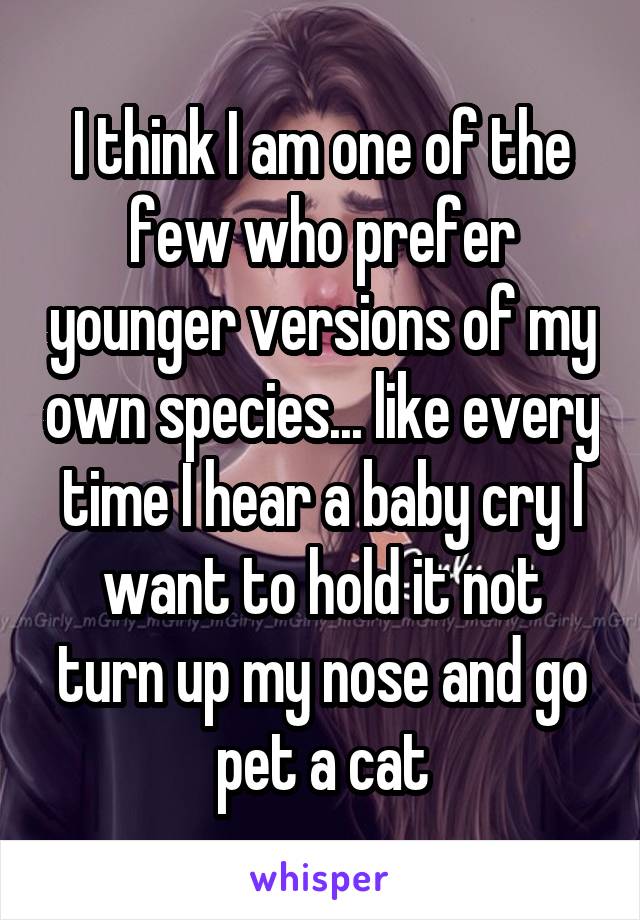 I think I am one of the few who prefer younger versions of my own species... like every time I hear a baby cry I want to hold it not turn up my nose and go pet a cat