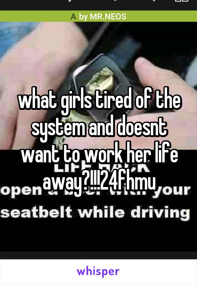 what girls tired of the system and doesnt want to work her life away?!!!24fhmu