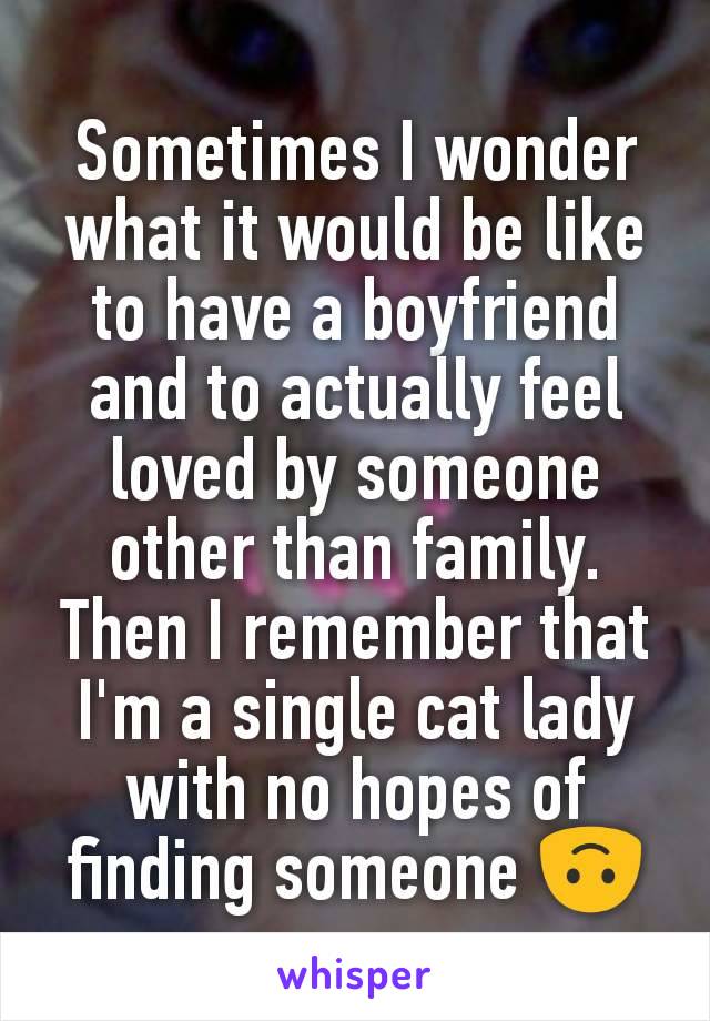 Sometimes I wonder what it would be like to have a boyfriend and to actually feel loved by someone other than family. Then I remember that I'm a single cat lady with no hopes of finding someone 🙃