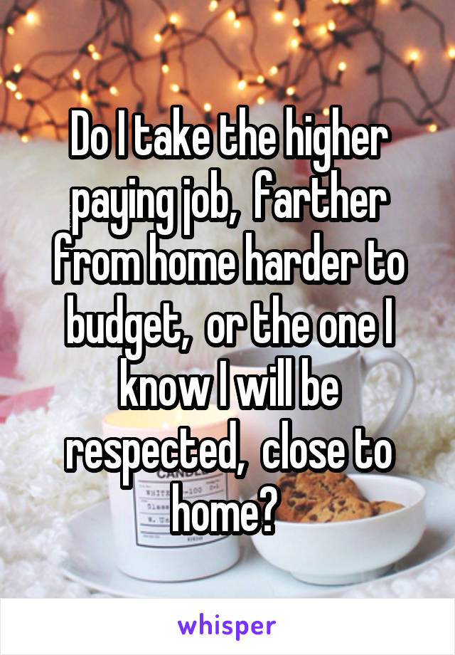 Do I take the higher paying job,  farther from home harder to budget,  or the one I know I will be respected,  close to home? 