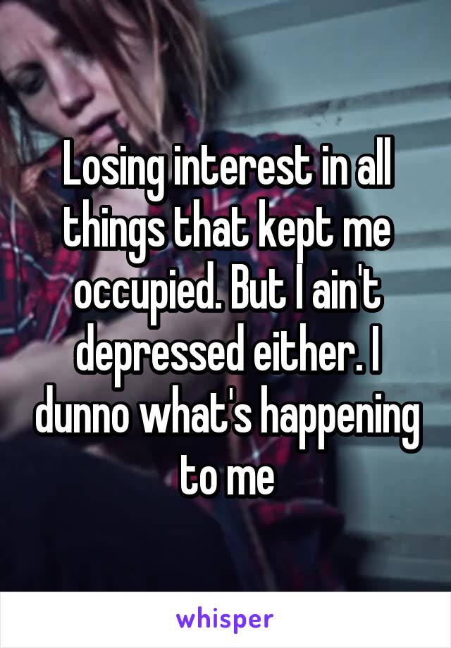 Losing interest in all things that kept me occupied. But I ain't depressed either. I dunno what's happening to me