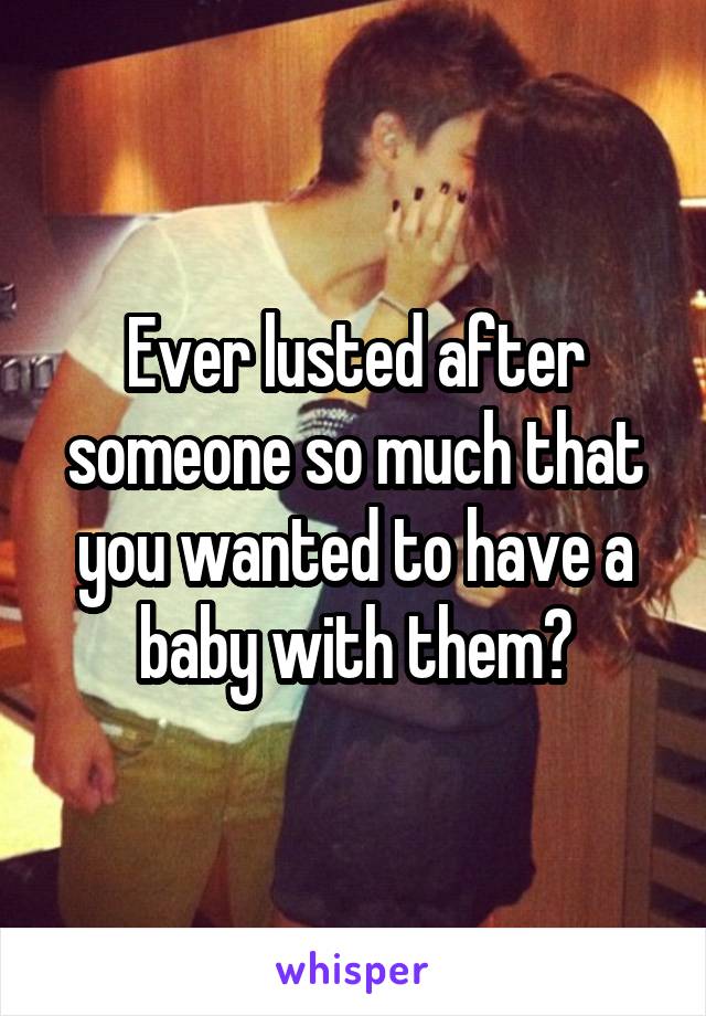 Ever lusted after someone so much that you wanted to have a baby with them?