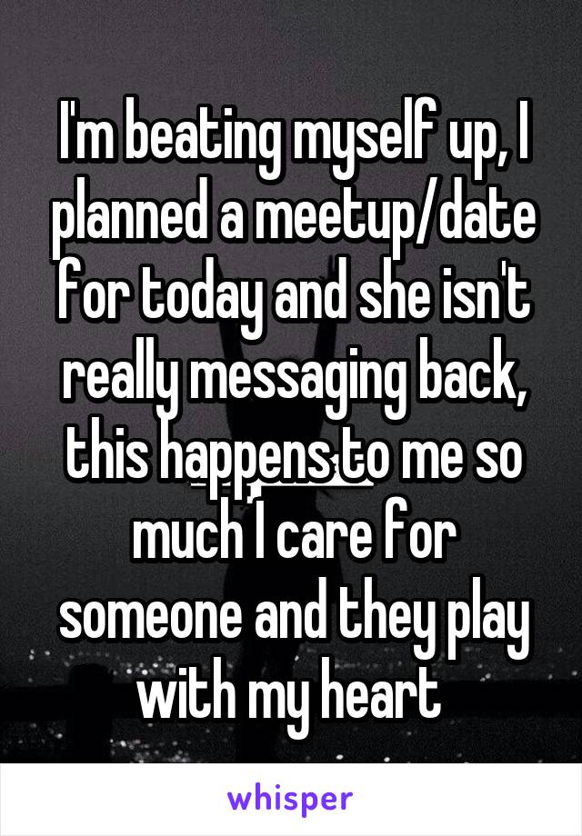 I'm beating myself up, I planned a meetup/date for today and she isn't really messaging back, this happens to me so much I care for someone and they play with my heart 