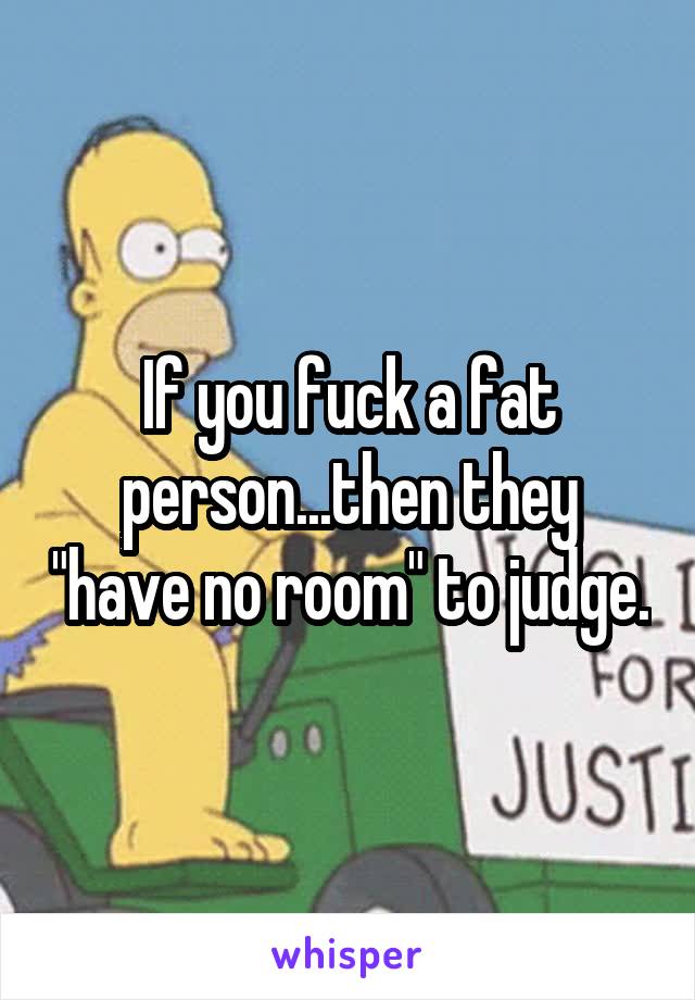 If you fuck a fat person...then they "have no room" to judge.