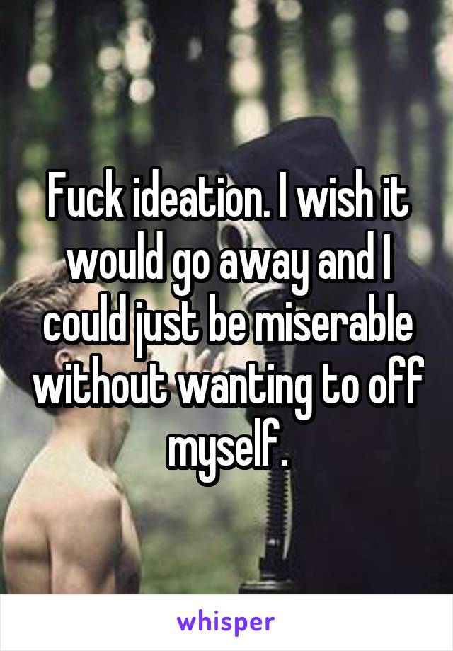 Fuck ideation. I wish it would go away and I could just be miserable without wanting to off myself.