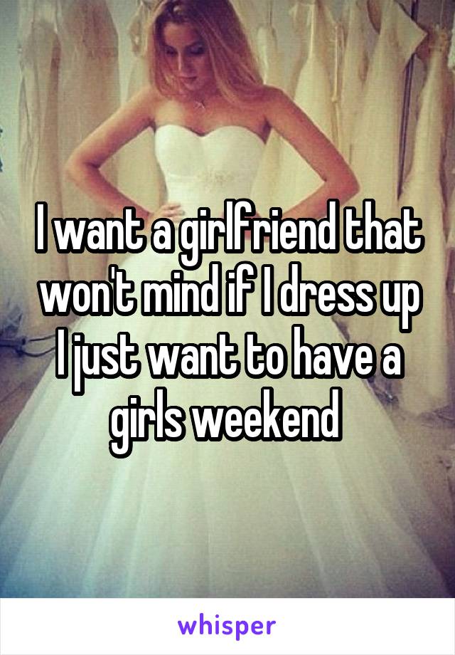 I want a girlfriend that won't mind if I dress up I just want to have a girls weekend 