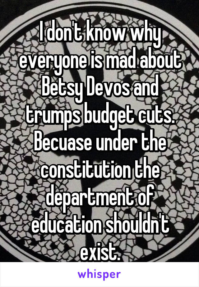 I don't know why everyone is mad about Betsy Devos and trumps budget cuts. Becuase under the constitution the department of education shouldn't exist.