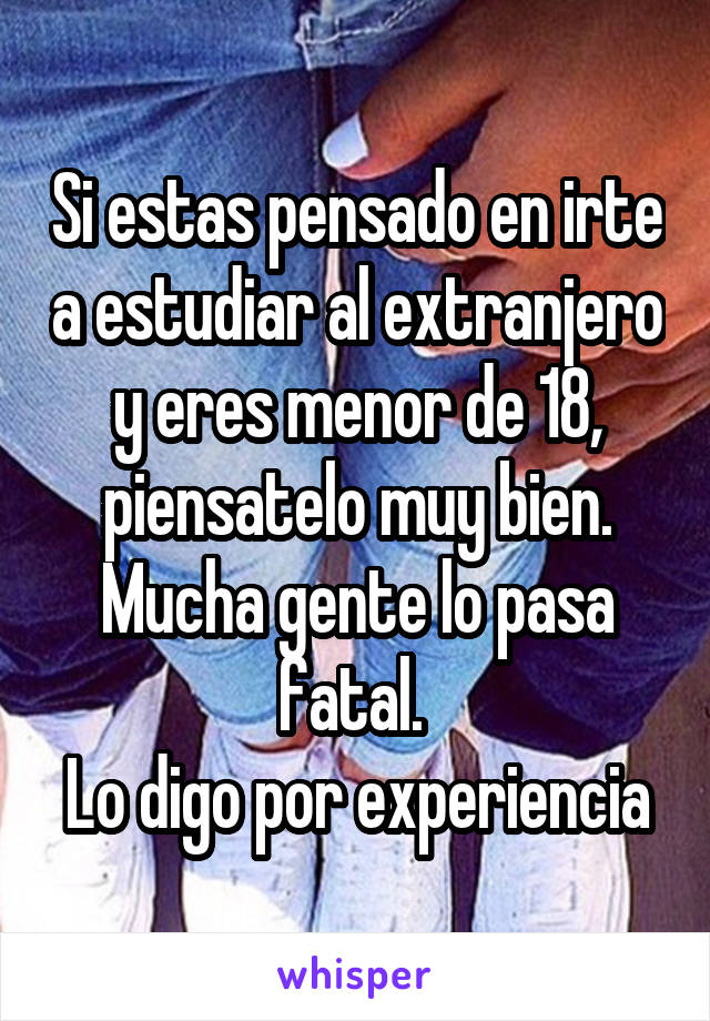 Si estas pensado en irte a estudiar al extranjero y eres menor de 18, piensatelo muy bien. Mucha gente lo pasa fatal. 
Lo digo por experiencia