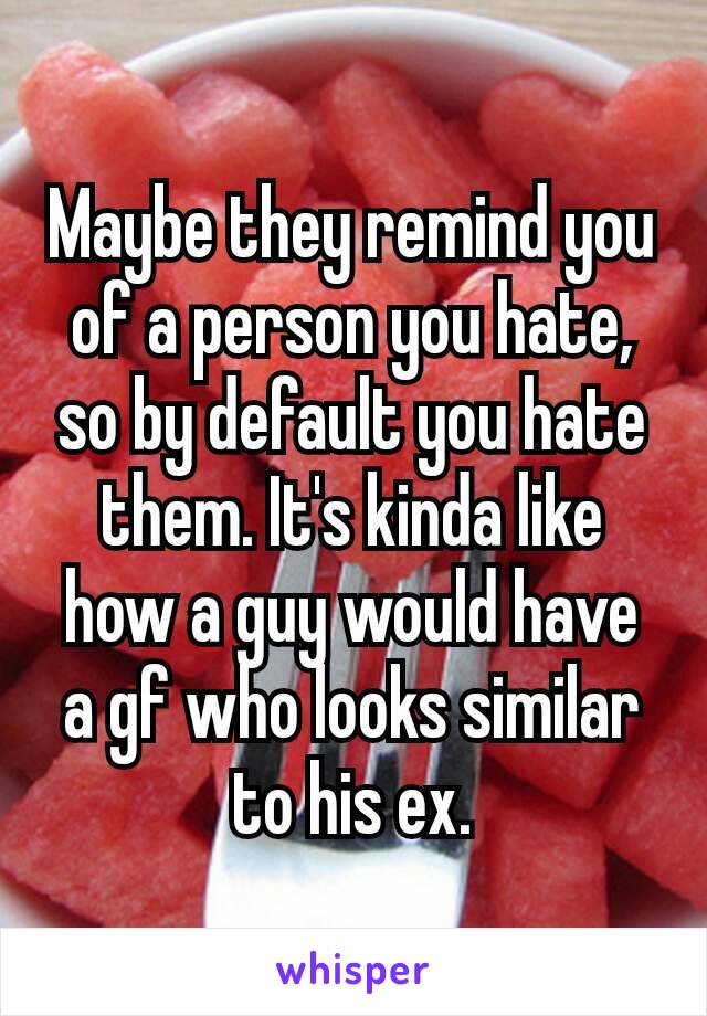 Maybe​ they remind you of a person you hate, so by default you hate them. It's kinda like how a guy would have a gf who looks similar to his ex.