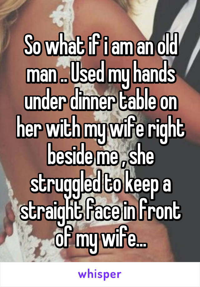 So what if i am an old man .. Used my hands under dinner table on her with my wife right beside me , she struggled to keep a straight face in front of my wife...