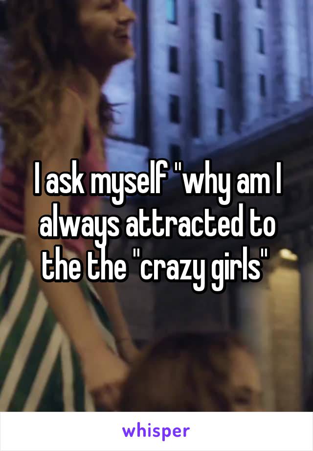 I ask myself "why am I always attracted to the the "crazy girls" 