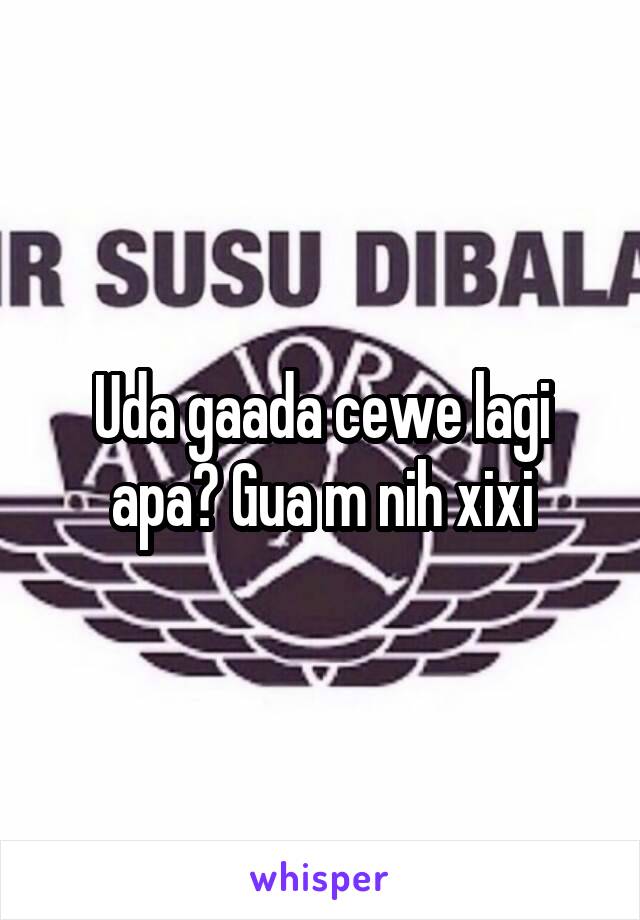 Uda gaada cewe lagi apa? Gua m nih xixi