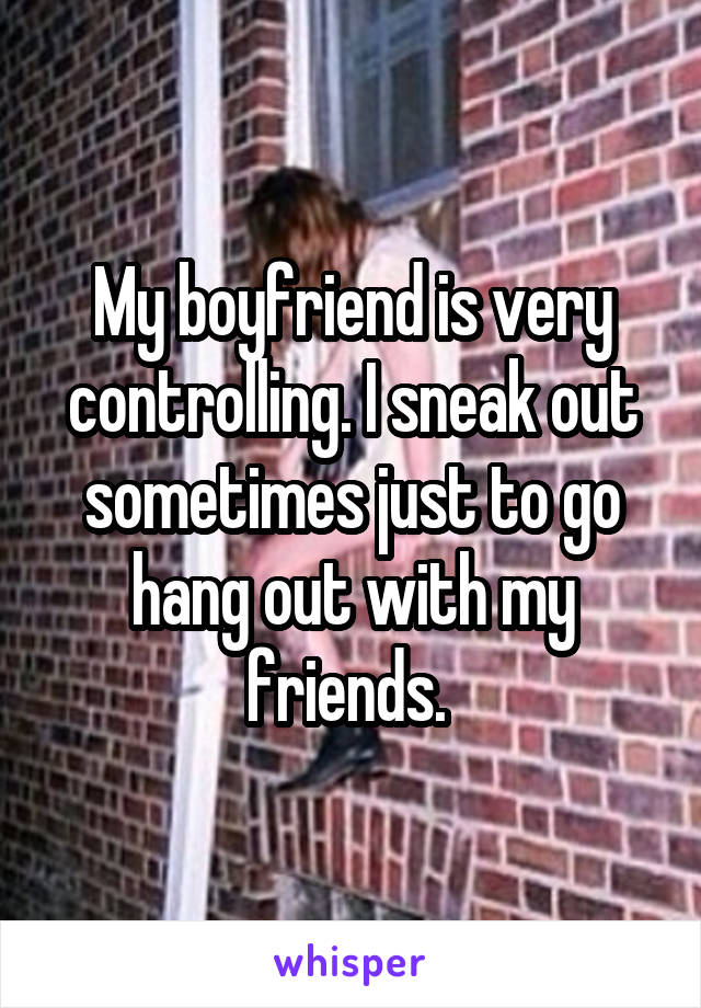 My boyfriend is very controlling. I sneak out sometimes just to go hang out with my friends. 