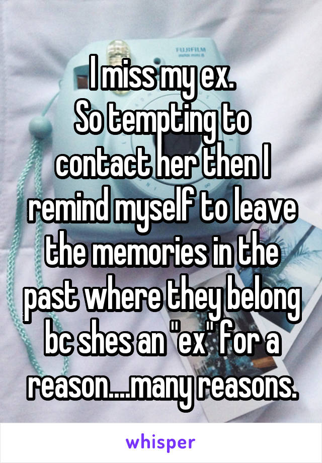 I miss my ex.
So tempting to contact her then I remind myself to leave the memories in the past where they belong bc shes an "ex" for a reason....many reasons.