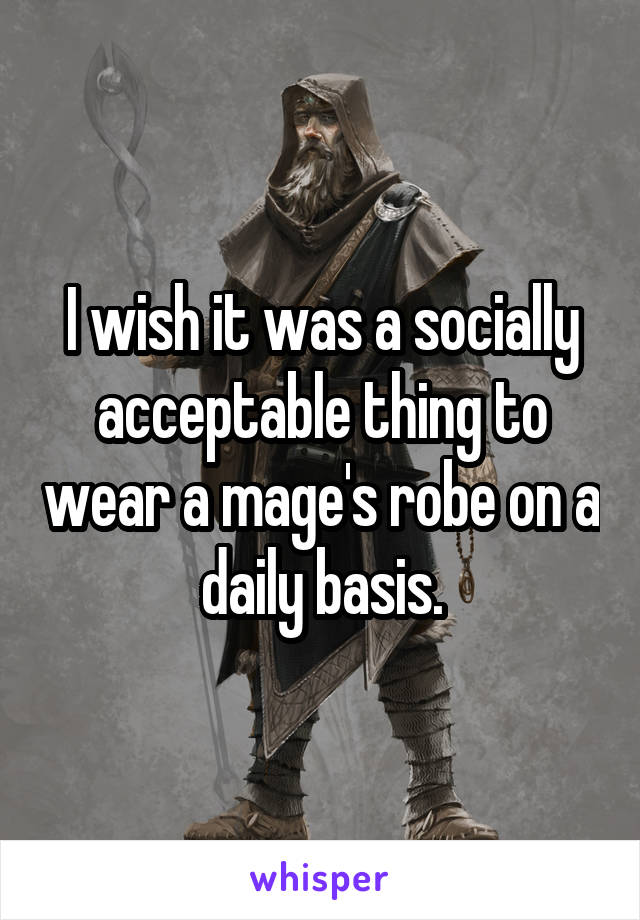 I wish it was a socially acceptable thing to wear a mage's robe on a daily basis.