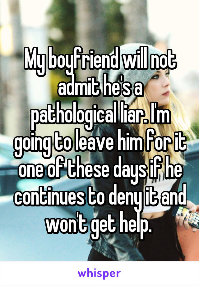My boyfriend will not admit he's a pathological liar. I'm going to leave him for it one of these days if he continues to deny it and won't get help. 