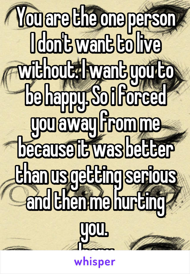 You are the one person I don't want to live without. I want you to be happy. So i forced you away from me because it was better than us getting serious and then me hurting you. 
Irony