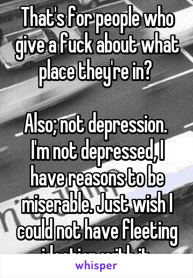 That's for people who give a fuck about what place they're in? 

Also; not depression. 
I'm not depressed, I have reasons to be miserable. Just wish I could not have fleeting ideation with it.