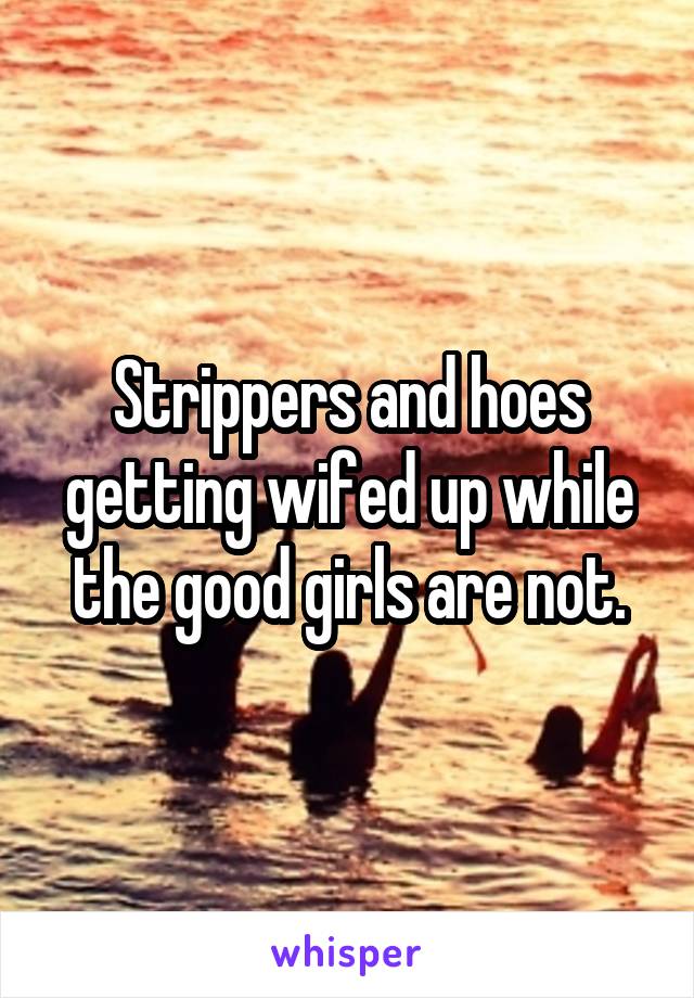 Strippers and hoes getting wifed up while the good girls are not.