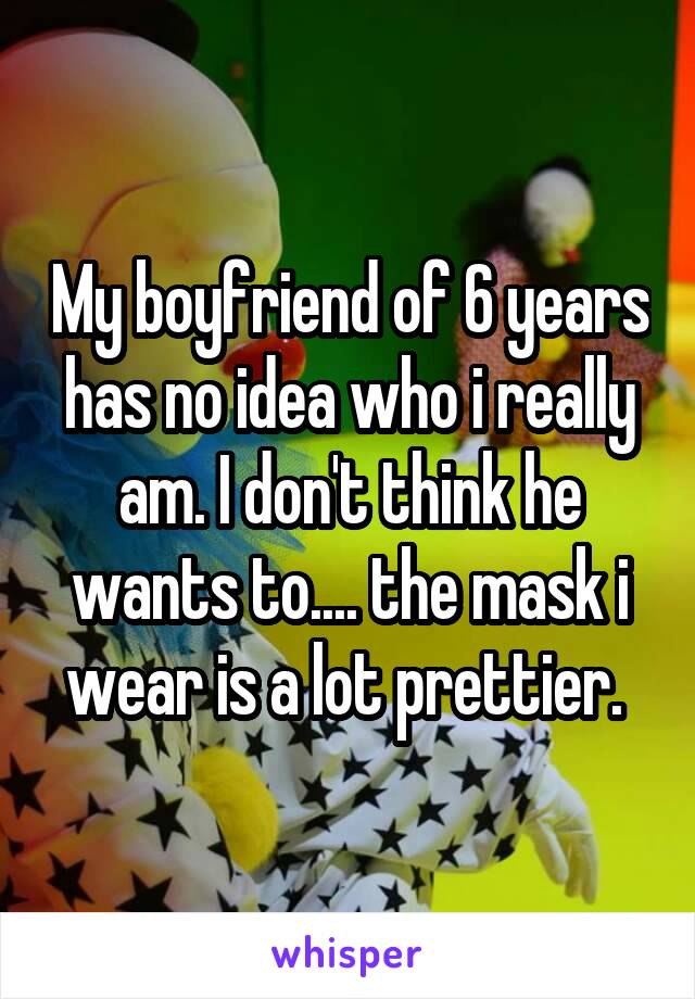 My boyfriend of 6 years has no idea who i really am. I don't think he wants to.... the mask i wear is a lot prettier. 