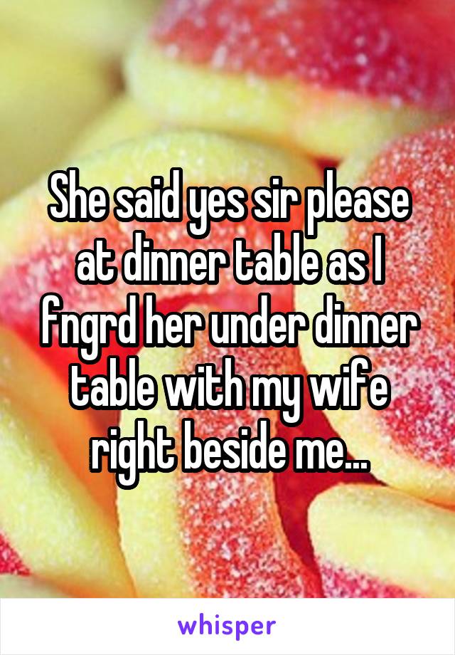 She said yes sir please at dinner table as I fngrd her under dinner table with my wife right beside me...