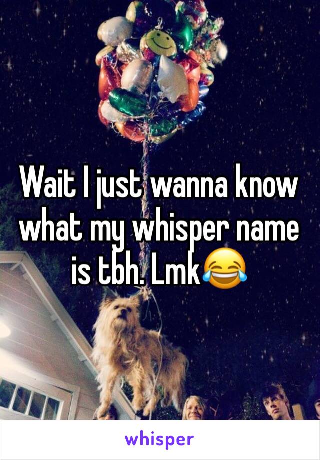 Wait I just wanna know what my whisper name is tbh. Lmk😂