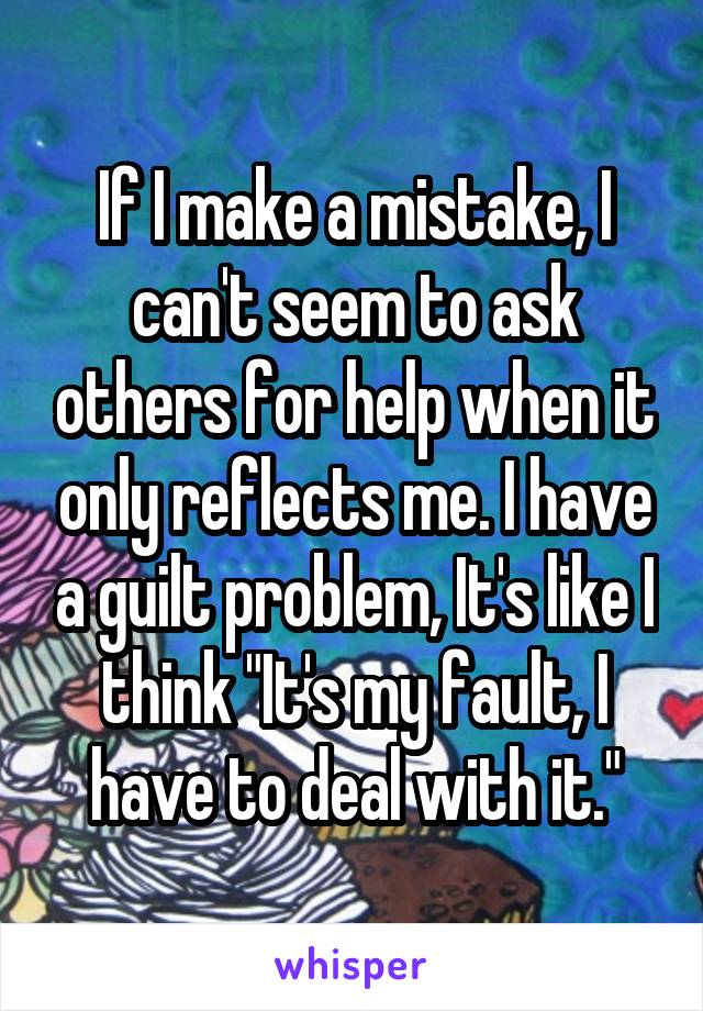 If I make a mistake, I can't seem to ask others for help when it only reflects me. I have a guilt problem, It's like I think "It's my fault, I have to deal with it."