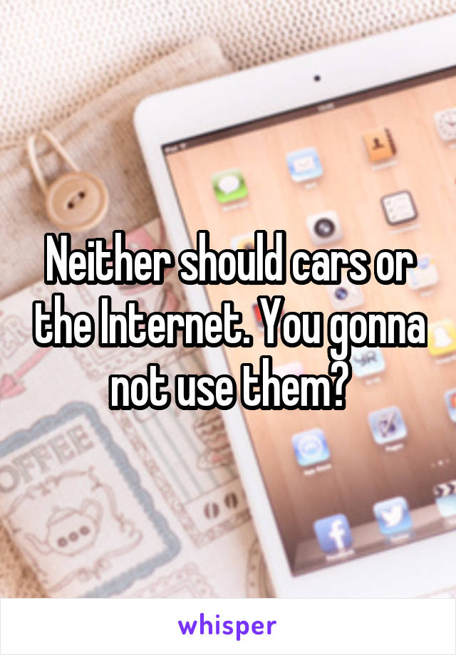 Neither should cars or the Internet. You gonna not use them?