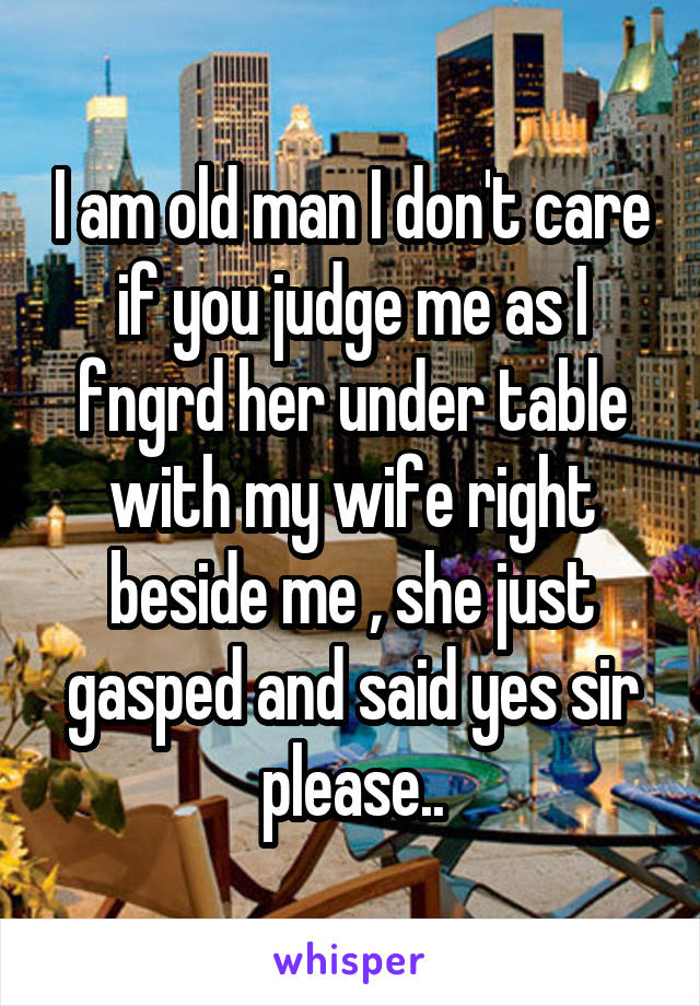 I am old man I don't care if you judge me as I fngrd her under table with my wife right beside me , she just gasped and said yes sir please..