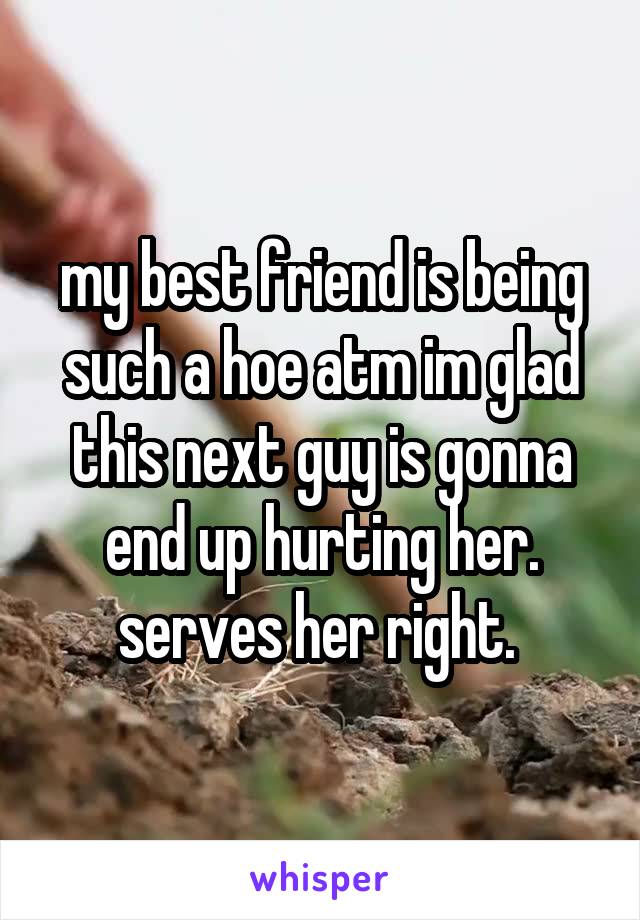 my best friend is being such a hoe atm im glad this next guy is gonna end up hurting her. serves her right. 