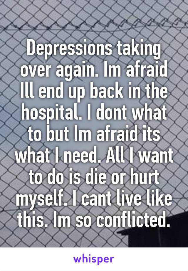 Depressions taking over again. Im afraid Ill end up back in the hospital. I dont what to but Im afraid its what I need. All I want to do is die or hurt myself. I cant live like this. Im so conflicted.