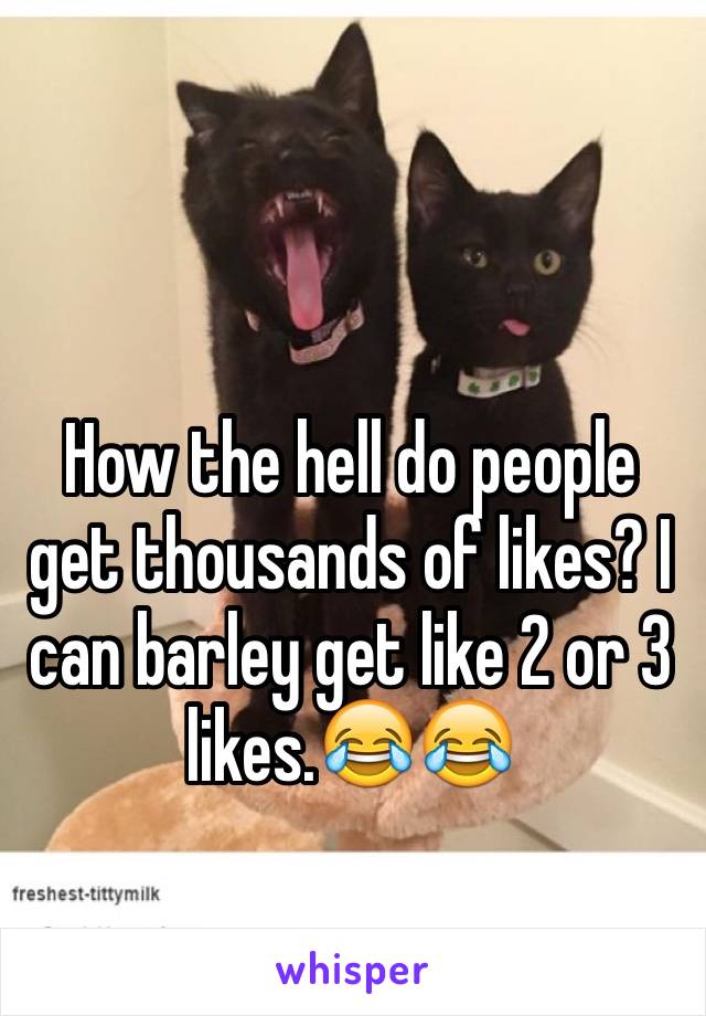 How the hell do people get thousands of likes? I can barley get like 2 or 3 likes.😂😂