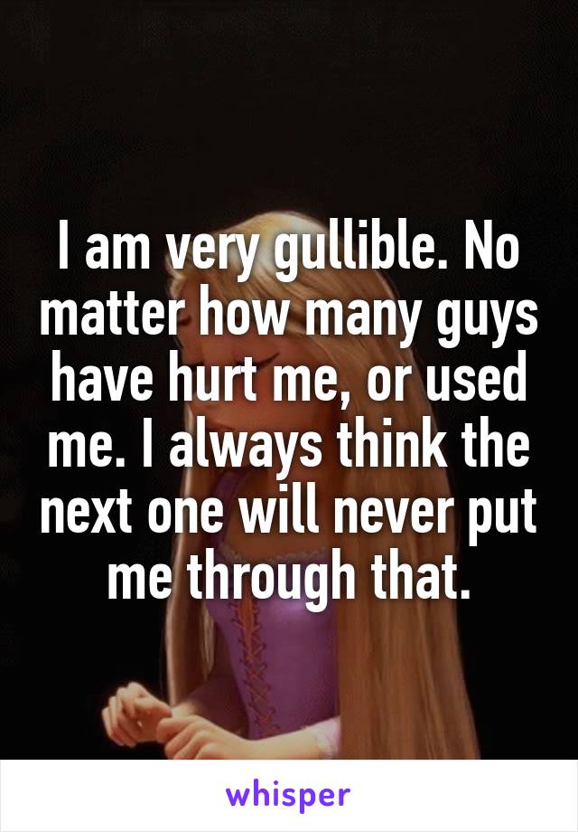 I am very gullible. No matter how many guys have hurt me, or used me. I always think the next one will never put me through that.