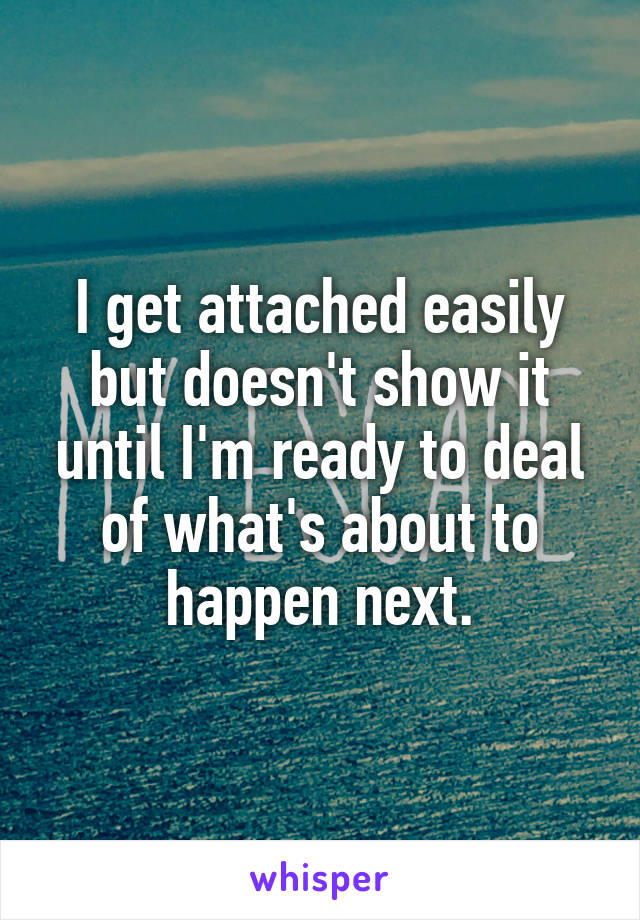 I get attached easily but doesn't show it until I'm ready to deal of what's about to happen next.