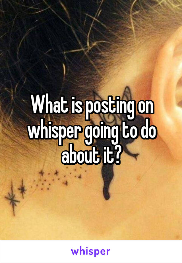 What is posting on whisper going to do about it?