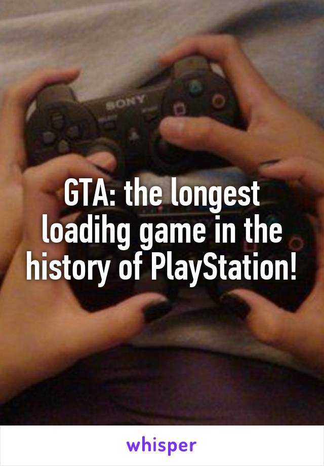 GTA: the longest loadihg game in the history of PlayStation!