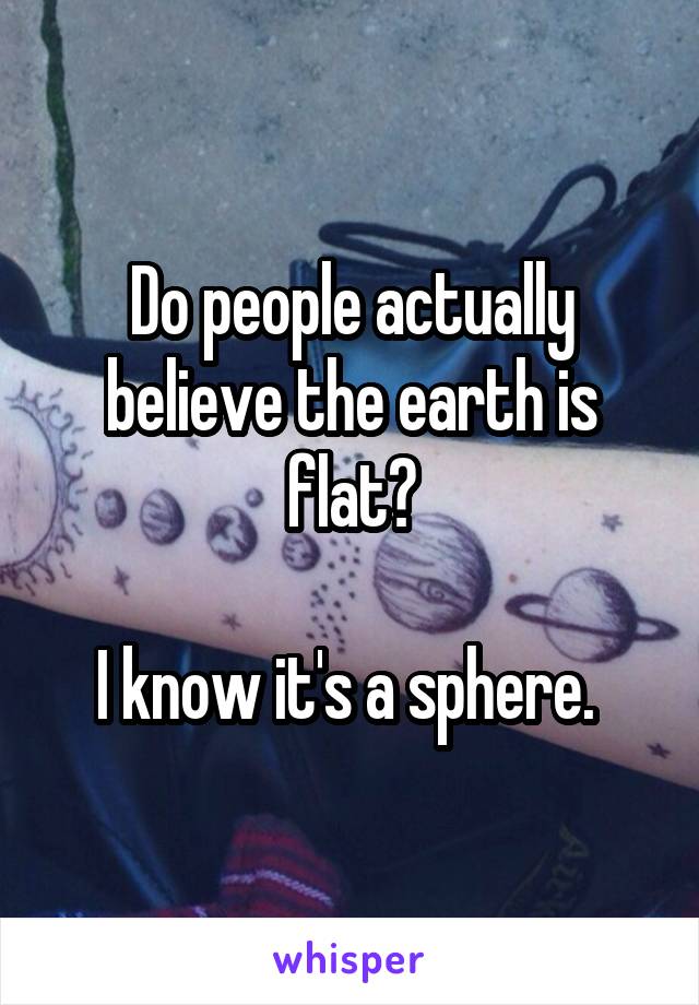 Do people actually believe the earth is flat?

I know it's a sphere. 