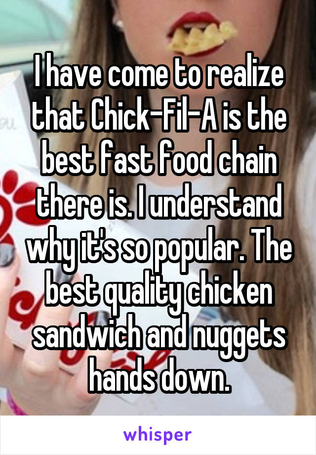 I have come to realize that Chick-Fil-A is the best fast food chain there is. I understand why it's so popular. The best quality chicken sandwich and nuggets hands down.