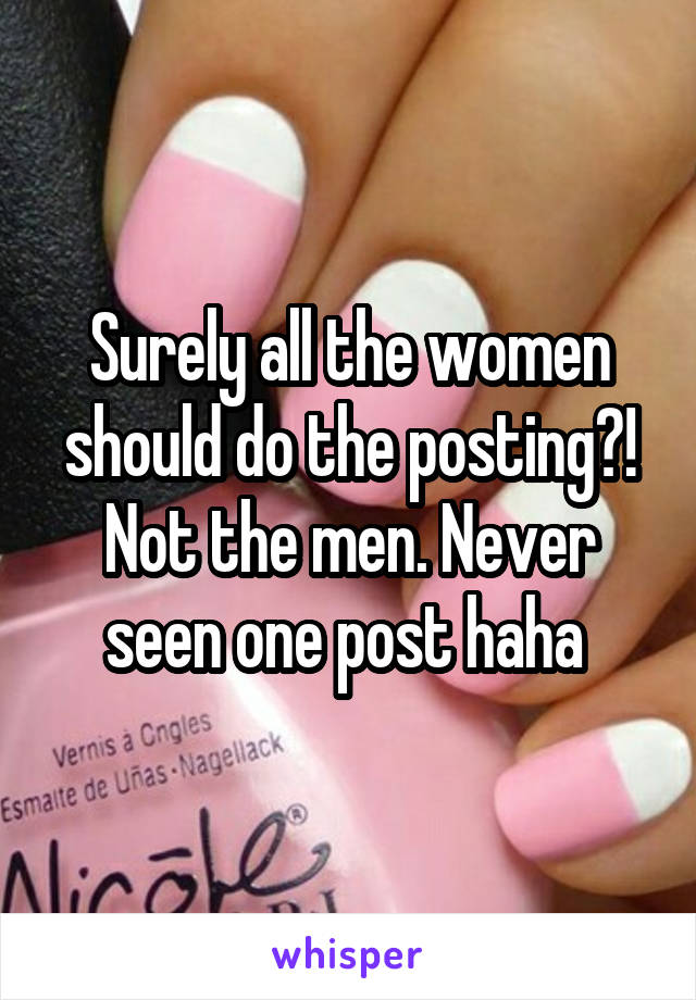 Surely all the women should do the posting?! Not the men. Never seen one post haha 