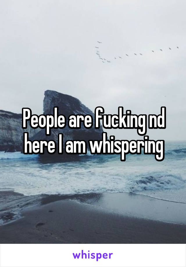 People are fucking nd here I am whispering