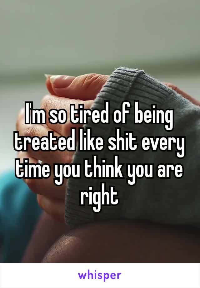 I'm so tired of being treated like shit every time​ you think you are right