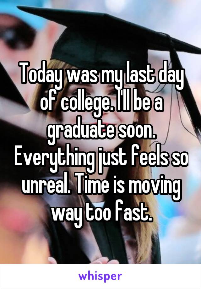 Today was my last day of college. I'll be a graduate soon. Everything just feels so unreal. Time is moving way too fast.