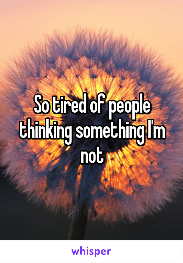 So tired of people thinking something I'm not