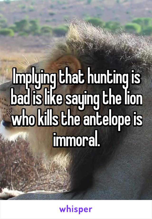 Implying that hunting is bad is like saying the lion who kills the antelope is immoral.