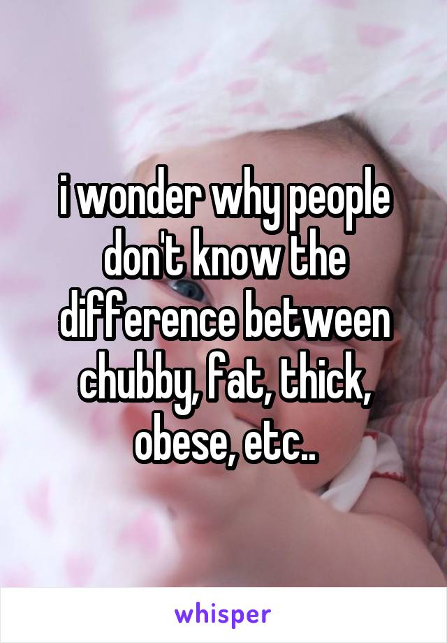 i wonder why people don't know the difference between chubby, fat, thick, obese, etc..