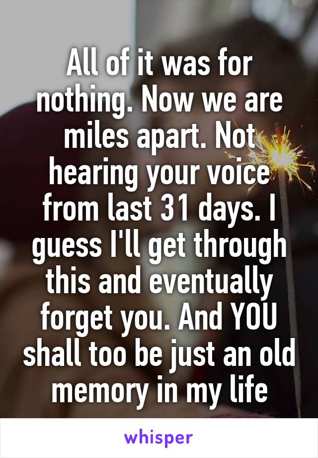 All of it was for nothing. Now we are miles apart. Not hearing your voice from last 31 days. I guess I'll get through this and eventually forget you. And YOU shall too be just an old memory in my life