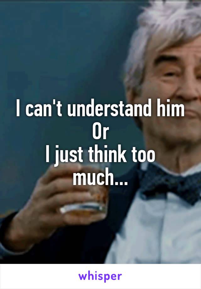 I can't understand him
Or
I just think too much...