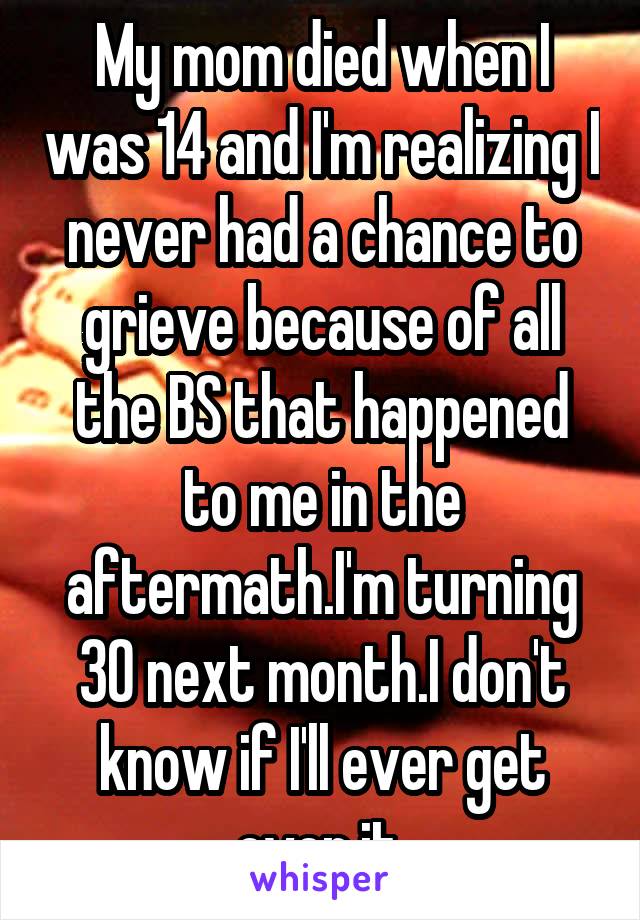 My mom died when I was 14 and I'm realizing I never had a chance to grieve because of all the BS that happened to me in the aftermath.I'm turning 30 next month.I don't know if I'll ever get over it.