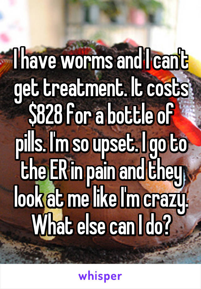 I have worms and I can't get treatment. It costs $828 for a bottle of pills. I'm so upset. I go to the ER in pain and they look at me like I'm crazy. What else can I do?
