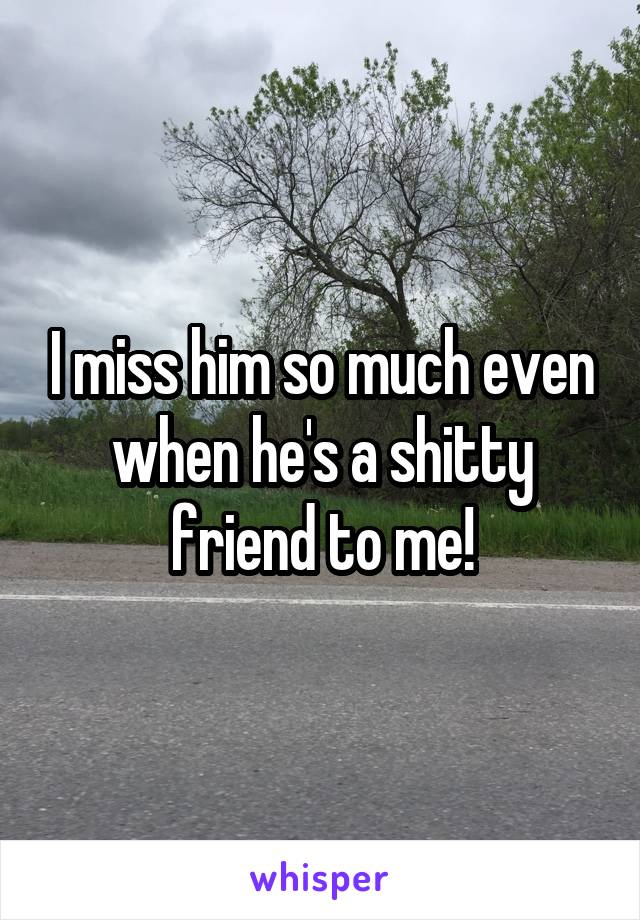 I miss him so much even when he's a shitty friend to me!